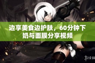 边享美食边护肤，60分钟下奶与面膜分享视频