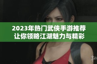 2023年热门武侠手游推荐 让你领略江湖魅力与精彩冒险