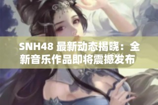 SNH48 最新动态揭晓：全新音乐作品即将震撼发布 引发粉丝热烈期待
