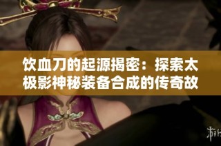 饮血刀的起源揭密：探索太极影神秘装备合成的传奇故事