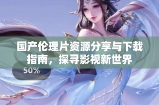 国产伦理片资源分享与下载指南，探寻影视新世界