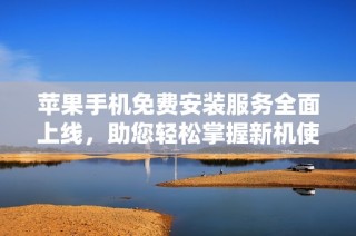 苹果手机免费安装服务全面上线，助您轻松掌握新机使用诀窍