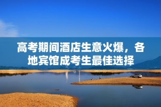 高考期间酒店生意火爆，各地宾馆成考生最佳选择