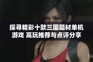 探寻精彩十款三国题材单机游戏 高玩推荐与点评分享