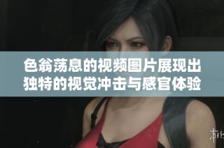 色翁荡息的视频图片展现出独特的视觉冲击与感官体验