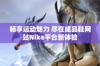 畅享运动魅力 尽在成品鞋网站Nike平台新体验