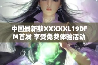 中国最新款XXXXXL19DFM首发 享受免费体验活动
