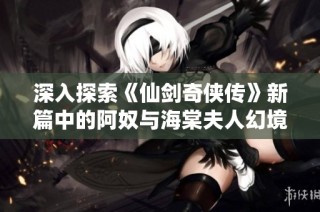 深入探索《仙剑奇侠传》新篇中的阿奴与海棠夫人幻境试炼攻略策略
