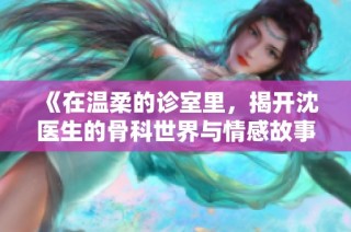 《在温柔的诊室里，揭开沈医生的骨科世界与情感故事》