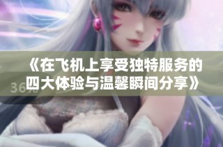 《在飞机上享受独特服务的四大体验与温馨瞬间分享》