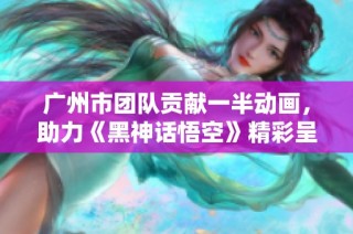 广州市团队贡献一半动画，助力《黑神话悟空》精彩呈现