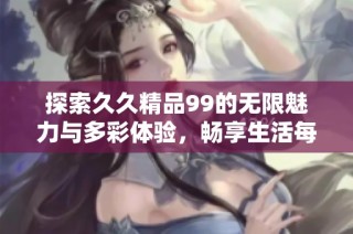 探索久久精品99的无限魅力与多彩体验，畅享生活每一刻的精彩时光