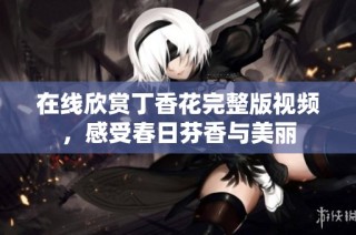 在线欣赏丁香花完整版视频，感受春日芬香与美丽