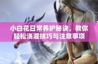 小白花日常养护秘诀，教你轻松浇灌技巧与注意事项