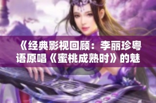 《经典影视回顾：李丽珍粤语原唱《蜜桃成熟时》的魅力与影响》