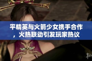 平精英与火箭少女携手合作，火热联动引发玩家热议