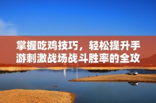 掌握吃鸡技巧，轻松提升手游刺激战场战斗胜率的全攻略
