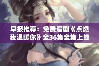 早报推荐：免费追剧《点燃我温暖你》全36集全集上线，别错过！