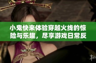 小鬼快来体验穿越火线的惊险与乐趣，尽享游戏日常反差魅力