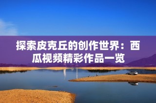 探索皮克丘的创作世界：西瓜视频精彩作品一览