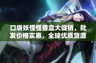 口袋妖怪怪兽盒大促销，批发价格实惠，全球优质货源任君选择
