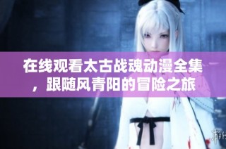 在线观看太古战魂动漫全集，跟随风青阳的冒险之旅
