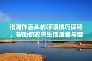 张嘴伸舌头的呼吸技巧探秘，帮助你改善生活质量与健康