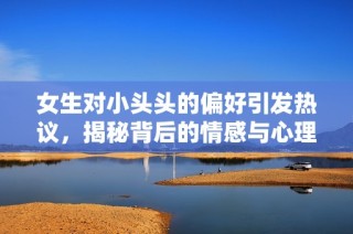 女生对小头头的偏好引发热议，揭秘背后的情感与心理因素