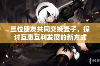 三位朋友共同交换麦子，探讨互惠互利发展的新方式