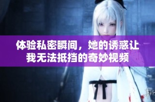 体验私密瞬间，她的诱惑让我无法抵挡的奇妙视频