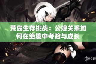 荒岛生存挑战：公媳关系如何在绝境中考验与成长