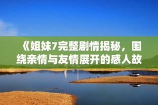 《姐妹7完整剧情揭秘，围绕亲情与友情展开的感人故事》