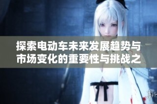 探索电动车未来发展趋势与市场变化的重要性与挑战之探讨