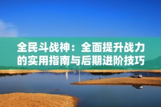 全民斗战神：全面提升战力的实用指南与后期进阶技巧分享