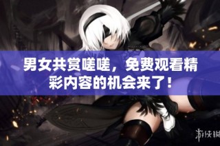 男女共赏嗟嗟，免费观看精彩内容的机会来了！