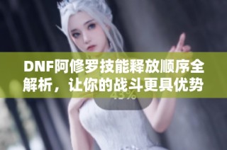 DNF阿修罗技能释放顺序全解析，让你的战斗更具优势！