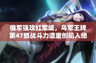 俄军强攻红军城，乌军王牌第47旅战斗力遭重创陷入绝境