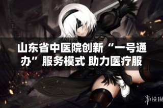 山东省中医院创新“一号通办”服务模式 助力医疗服务全面升级
