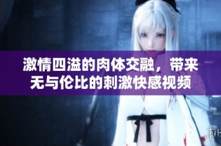 激情四溢的肉体交融，带来无与伦比的刺激快感视频