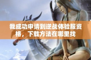 我成功申请到逆战体验服资格，下载方法在哪里找