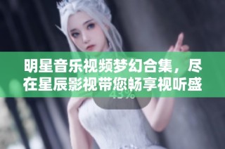 明星音乐视频梦幻合集，尽在星辰影视带您畅享视听盛宴