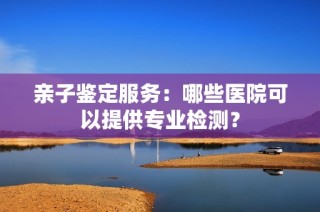 亲子鉴定服务：哪些医院可以提供专业检测？