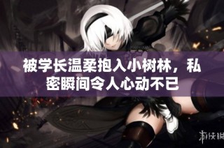 被学长温柔抱入小树林，私密瞬间令人心动不已