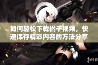 如何轻松下载橘子视频，快速保存精彩内容的方法分享