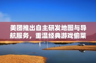 美团推出自主研发地图与导航服务，重温经典游戏偷菜体验