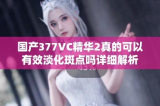 国产377VC精华2真的可以有效淡化斑点吗详细解析