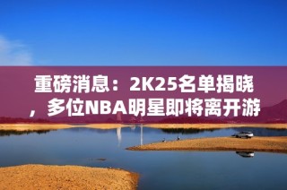 重磅消息：2K25名单揭晓，多位NBA明星即将离开游戏舞台