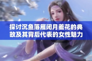 探讨沉鱼落雁闭月羞花的典故及其背后代表的女性魅力与美丽含义