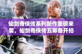 仙剑奇侠传系列新作重磅来袭，仙剑奇侠传五筹备开拍内幕揭秘