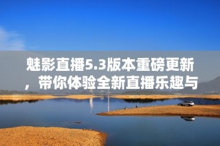 魅影直播5.3版本重磅更新，带你体验全新直播乐趣与精彩内容